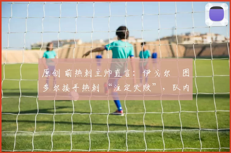 原创 前热刺主帅直言:伊戈尔・图多尔接手热刺 “注定失败”,队内氛围 “ toxic 至极”