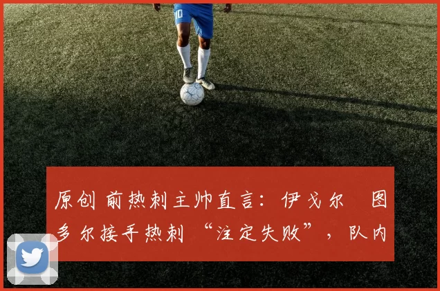 原创 前热刺主帅直言:伊戈尔・图多尔接手热刺 “注定失败”,队内氛围 “ toxic 至极”