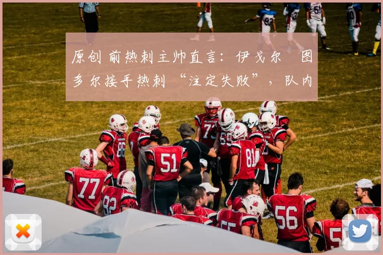 原创 前热刺主帅直言:伊戈尔・图多尔接手热刺 “注定失败”,队内氛围 “ toxic 至极”