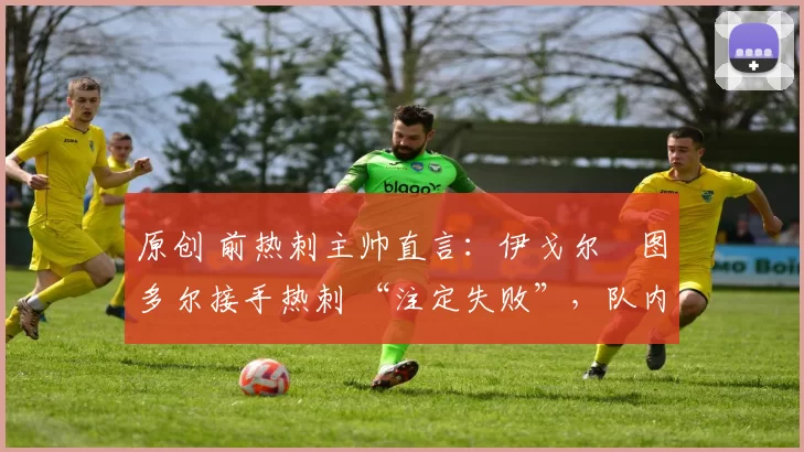 原创 前热刺主帅直言:伊戈尔・图多尔接手热刺 “注定失败”,队内氛围 “ toxic 至极”
