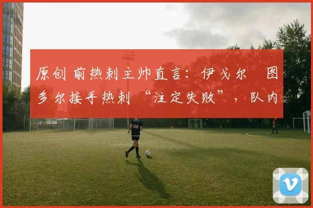 原创 前热刺主帅直言:伊戈尔・图多尔接手热刺 “注定失败”,队内氛围 “ toxic 至极”