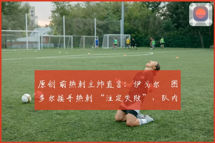 原创 前热刺主帅直言:伊戈尔・图多尔接手热刺 “注定失败”,队内氛围 “ toxic 至极”