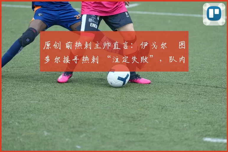 原创 前热刺主帅直言:伊戈尔・图多尔接手热刺 “注定失败”,队内氛围 “ toxic 至极”