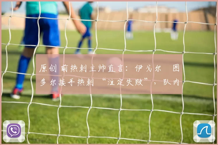 原创 前热刺主帅直言:伊戈尔・图多尔接手热刺 “注定失败”,队内氛围 “ toxic 至极”