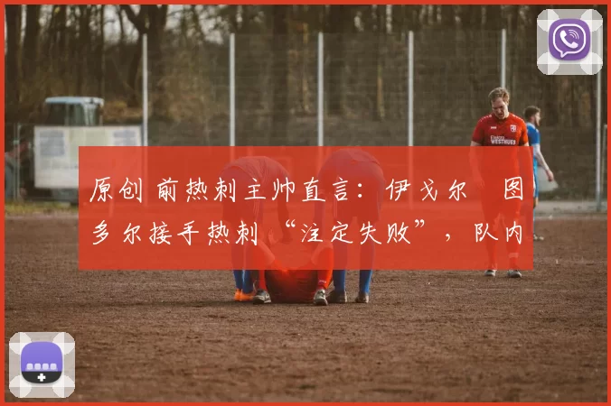 原创 前热刺主帅直言:伊戈尔・图多尔接手热刺 “注定失败”,队内氛围 “ toxic 至极”