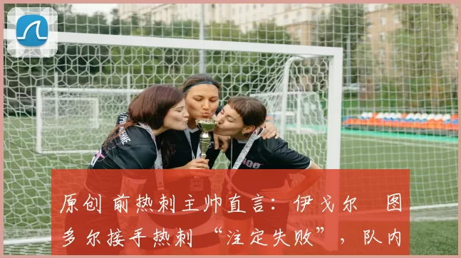 原创 前热刺主帅直言:伊戈尔・图多尔接手热刺 “注定失败”,队内氛围 “ toxic 至极”
