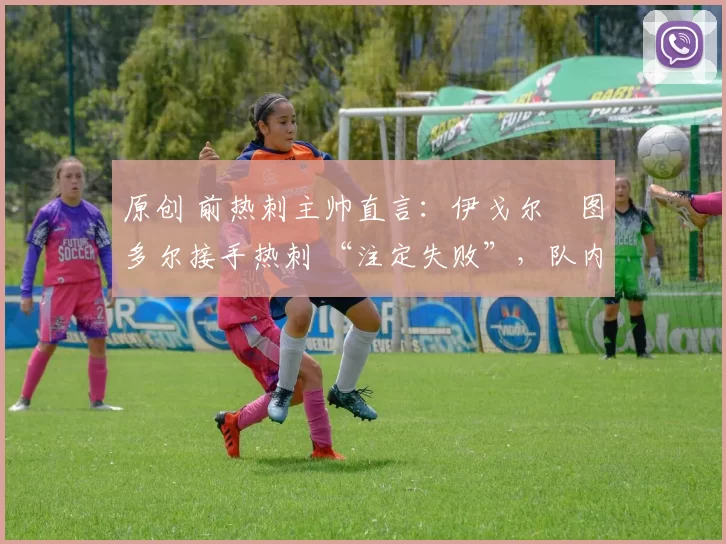原创 前热刺主帅直言:伊戈尔・图多尔接手热刺 “注定失败”,队内氛围 “ toxic 至极”