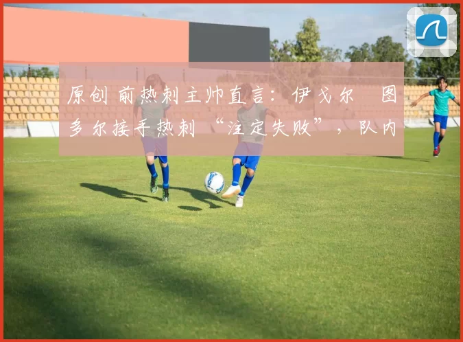 原创 前热刺主帅直言:伊戈尔・图多尔接手热刺 “注定失败”,队内氛围 “ toxic 至极”