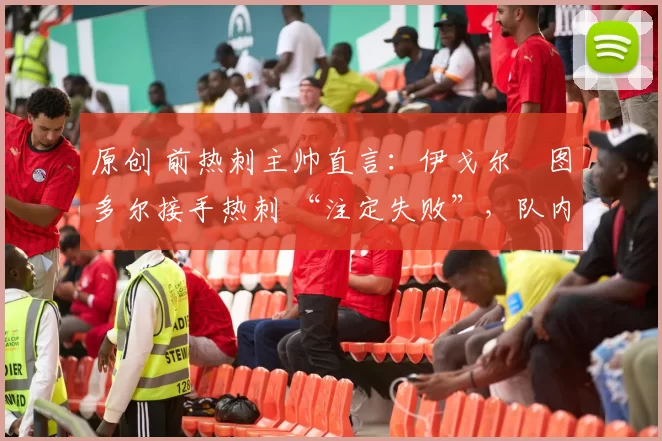 原创 前热刺主帅直言:伊戈尔・图多尔接手热刺 “注定失败”,队内氛围 “ toxic 至极”