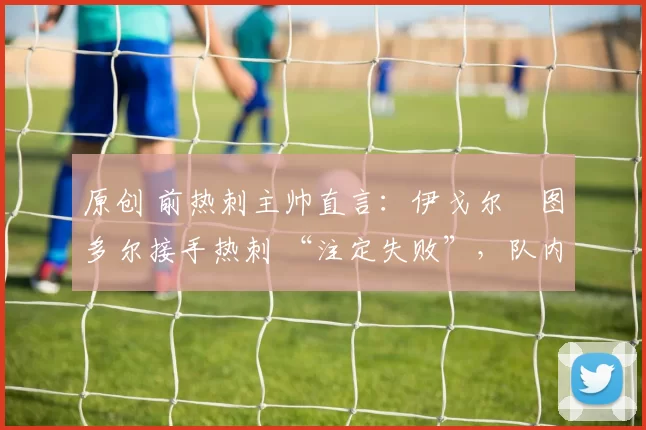 原创 前热刺主帅直言:伊戈尔・图多尔接手热刺 “注定失败”,队内氛围 “ toxic 至极”