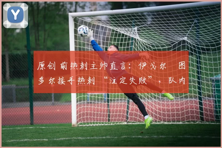 原创 前热刺主帅直言:伊戈尔・图多尔接手热刺 “注定失败”,队内氛围 “ toxic 至极”