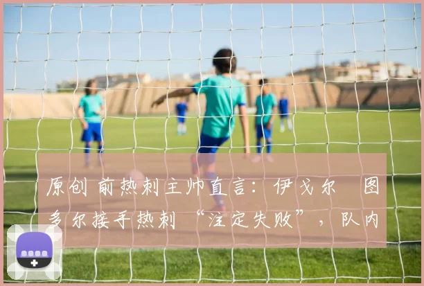 原创 前热刺主帅直言:伊戈尔・图多尔接手热刺 “注定失败”,队内氛围 “ toxic 至极”