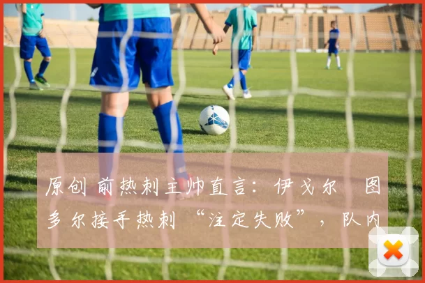 原创 前热刺主帅直言:伊戈尔・图多尔接手热刺 “注定失败”,队内氛围 “ toxic 至极”