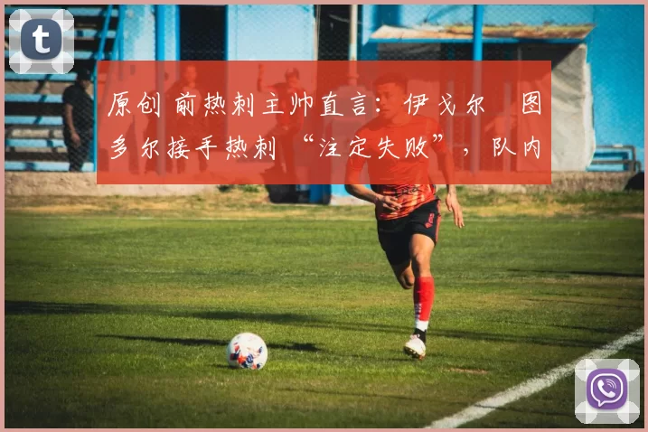 原创 前热刺主帅直言:伊戈尔・图多尔接手热刺 “注定失败”,队内氛围 “ toxic 至极”