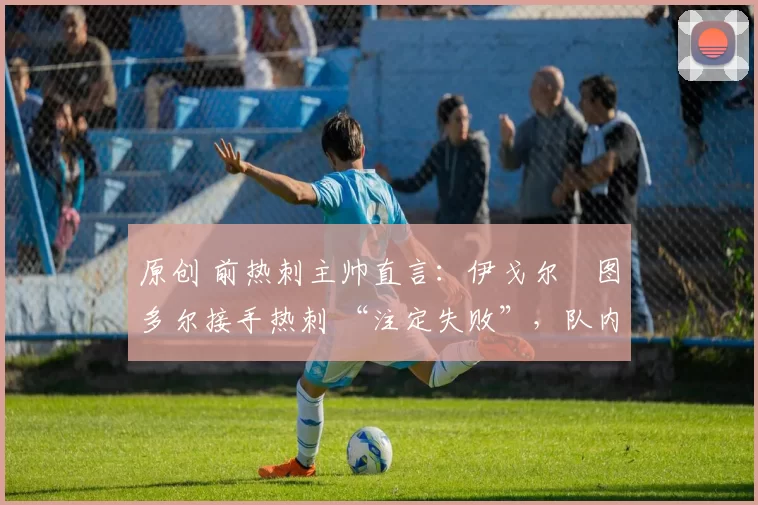 原创 前热刺主帅直言:伊戈尔・图多尔接手热刺 “注定失败”,队内氛围 “ toxic 至极”