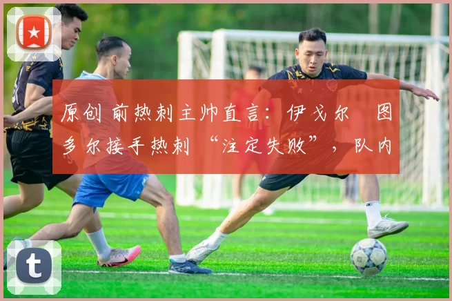 原创 前热刺主帅直言:伊戈尔・图多尔接手热刺 “注定失败”,队内氛围 “ toxic 至极”