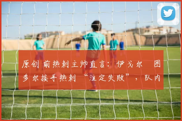 原创 前热刺主帅直言：伊戈尔・图多尔接手热刺 “注定失败”，队内氛围 “ toxic 至极”