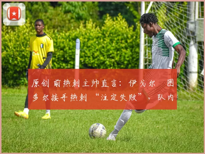 原创 前热刺主帅直言:伊戈尔・图多尔接手热刺 “注定失败”,队内氛围 “ toxic 至极”