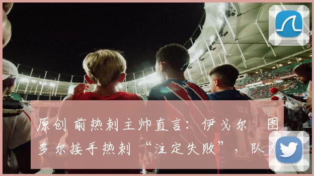 原创 前热刺主帅直言：伊戈尔・图多尔接手热刺 “注定失败”，队内氛围 “ toxic 至极”