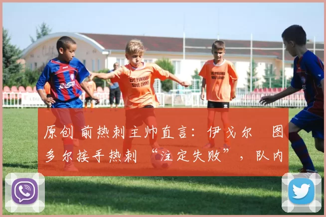 原创 前热刺主帅直言:伊戈尔・图多尔接手热刺 “注定失败”,队内氛围 “ toxic 至极”