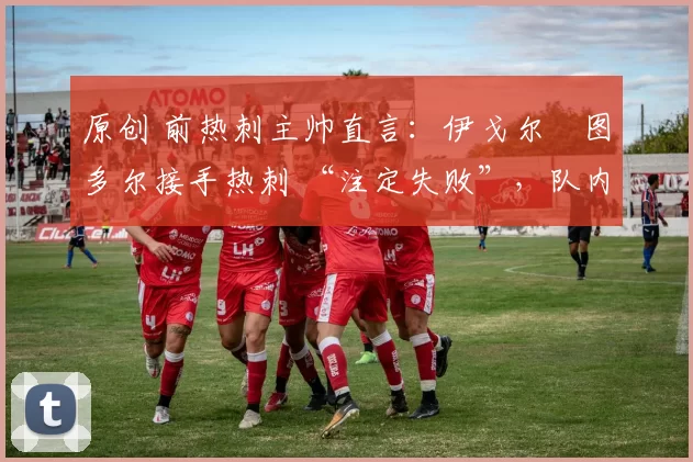 原创 前热刺主帅直言:伊戈尔・图多尔接手热刺 “注定失败”,队内氛围 “ toxic 至极”