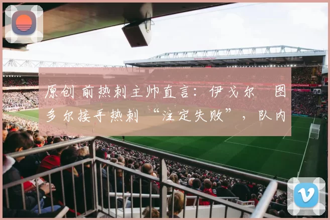 原创 前热刺主帅直言:伊戈尔・图多尔接手热刺 “注定失败”,队内氛围 “ toxic 至极”