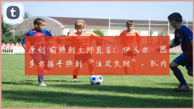 原创 前热刺主帅直言：伊戈尔・图多尔接手热刺 “注定失败”，队内氛围 “ toxic 至极”