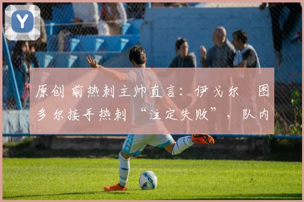 原创 前热刺主帅直言:伊戈尔・图多尔接手热刺 “注定失败”,队内氛围 “ toxic 至极”