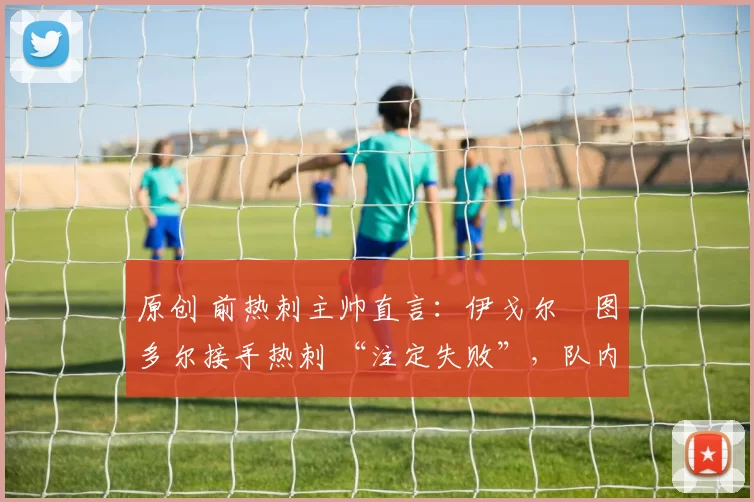 原创 前热刺主帅直言：伊戈尔・图多尔接手热刺 “注定失败”，队内氛围 “ toxic 至极”