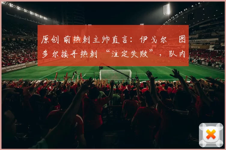 原创 前热刺主帅直言：伊戈尔・图多尔接手热刺 “注定失败”，队内氛围 “ toxic 至极”