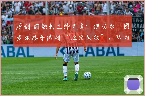 原创 前热刺主帅直言:伊戈尔・图多尔接手热刺 “注定失败”,队内氛围 “ toxic 至极”