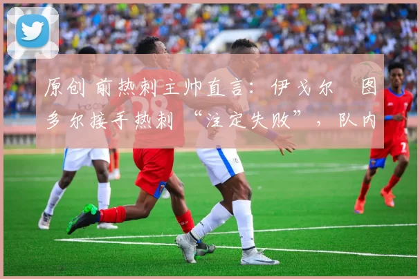 原创 前热刺主帅直言:伊戈尔・图多尔接手热刺 “注定失败”,队内氛围 “ toxic 至极”