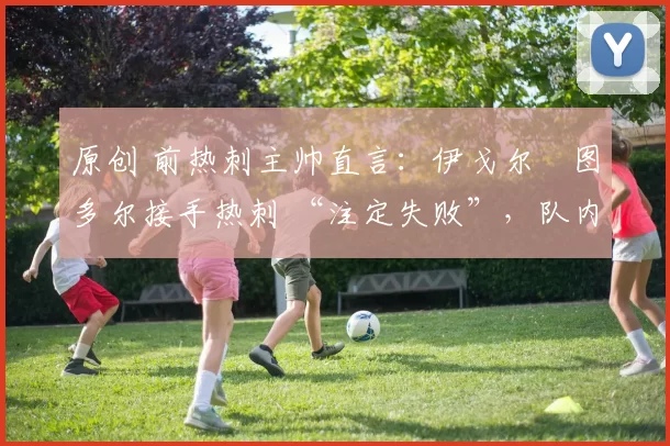 原创 前热刺主帅直言:伊戈尔・图多尔接手热刺 “注定失败”,队内氛围 “ toxic 至极”