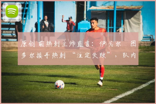 原创 前热刺主帅直言:伊戈尔・图多尔接手热刺 “注定失败”,队内氛围 “ toxic 至极”