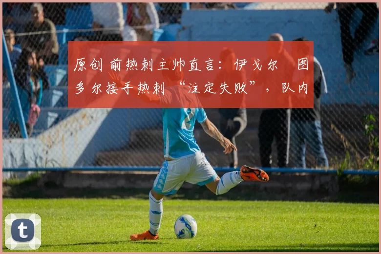 原创 前热刺主帅直言:伊戈尔・图多尔接手热刺 “注定失败”,队内氛围 “ toxic 至极”