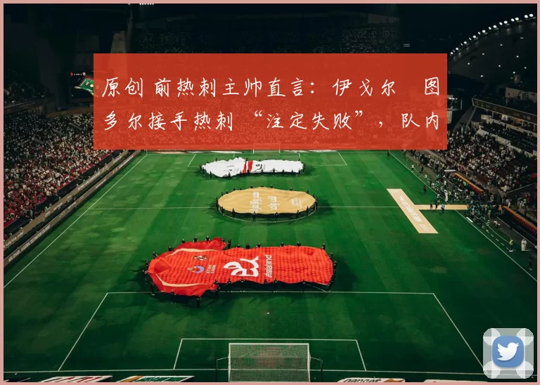 原创 前热刺主帅直言:伊戈尔・图多尔接手热刺 “注定失败”,队内氛围 “ toxic 至极”