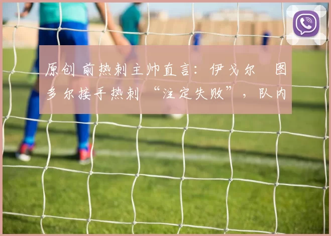 原创 前热刺主帅直言:伊戈尔・图多尔接手热刺 “注定失败”,队内氛围 “ toxic 至极”