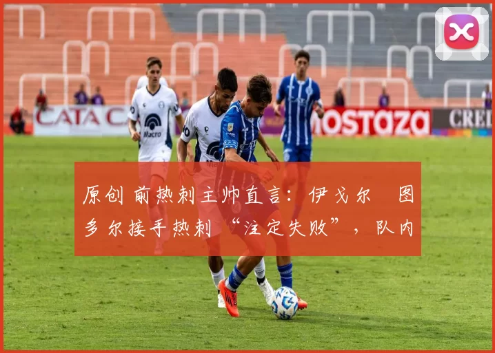 原创 前热刺主帅直言:伊戈尔・图多尔接手热刺 “注定失败”,队内氛围 “ toxic 至极”