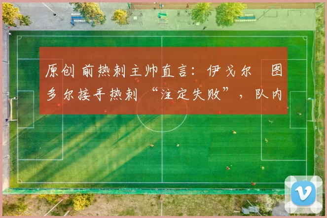 原创 前热刺主帅直言：伊戈尔・图多尔接手热刺 “注定失败”，队内氛围 “ toxic 至极”