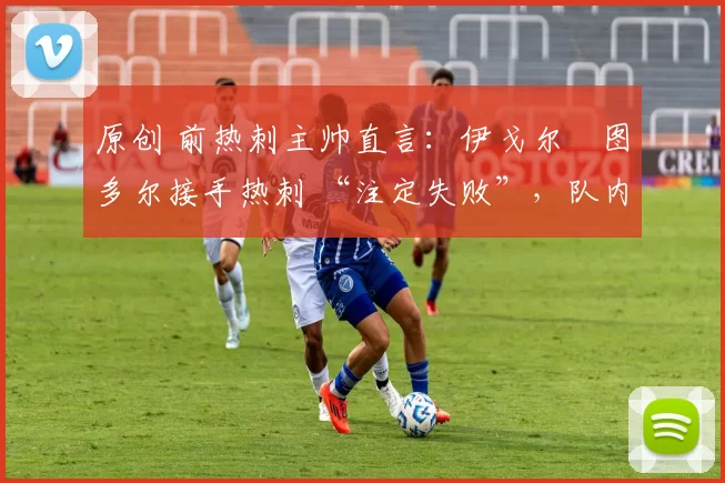 原创 前热刺主帅直言:伊戈尔・图多尔接手热刺 “注定失败”,队内氛围 “ toxic 至极”