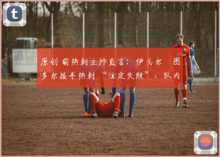 原创 前热刺主帅直言：伊戈尔・图多尔接手热刺 “注定失败”，队内氛围 “ toxic 至极”