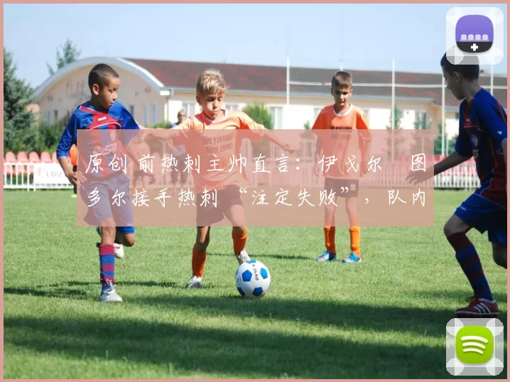 原创 前热刺主帅直言:伊戈尔・图多尔接手热刺 “注定失败”,队内氛围 “ toxic 至极”