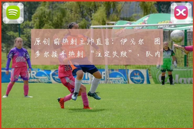 原创 前热刺主帅直言:伊戈尔・图多尔接手热刺 “注定失败”,队内氛围 “ toxic 至极”