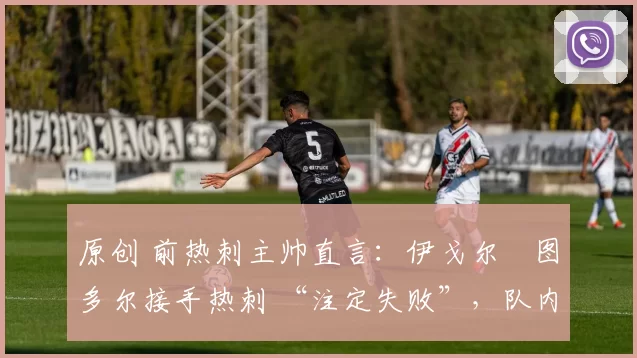 原创 前热刺主帅直言:伊戈尔・图多尔接手热刺 “注定失败”,队内氛围 “ toxic 至极”