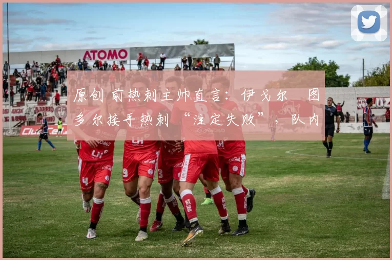 原创 前热刺主帅直言:伊戈尔・图多尔接手热刺 “注定失败”,队内氛围 “ toxic 至极”