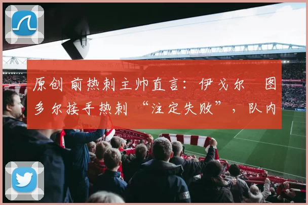 原创 前热刺主帅直言：伊戈尔・图多尔接手热刺 “注定失败”，队内氛围 “ toxic 至极”