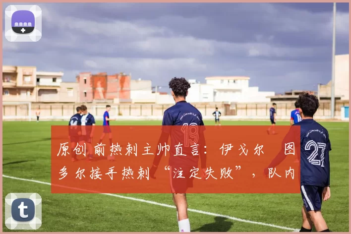 原创 前热刺主帅直言:伊戈尔・图多尔接手热刺 “注定失败”,队内氛围 “ toxic 至极”