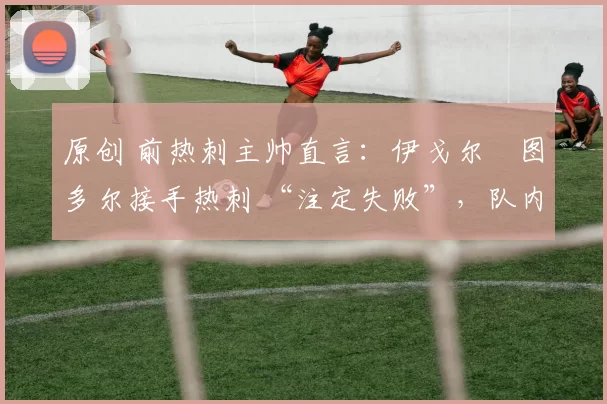 原创 前热刺主帅直言:伊戈尔・图多尔接手热刺 “注定失败”,队内氛围 “ toxic 至极”
