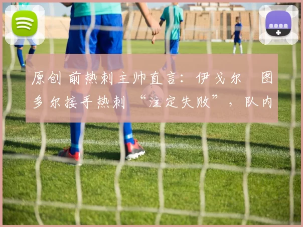 原创 前热刺主帅直言：伊戈尔・图多尔接手热刺 “注定失败”，队内氛围 “ toxic 至极”