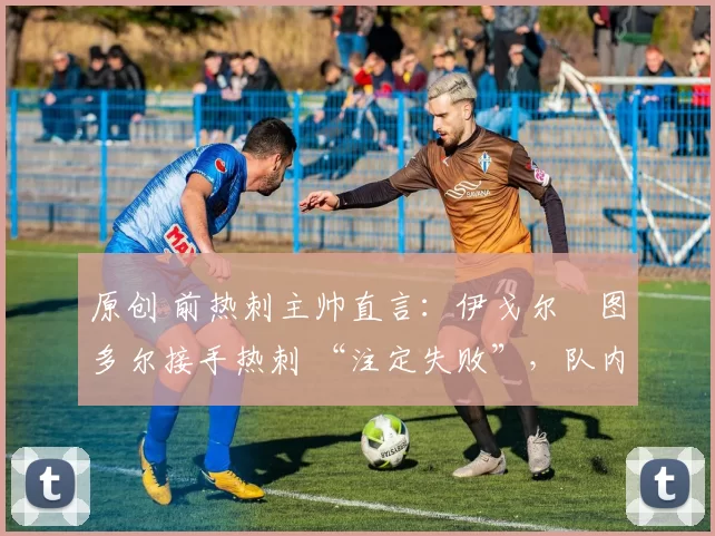 原创 前热刺主帅直言:伊戈尔・图多尔接手热刺 “注定失败”,队内氛围 “ toxic 至极”